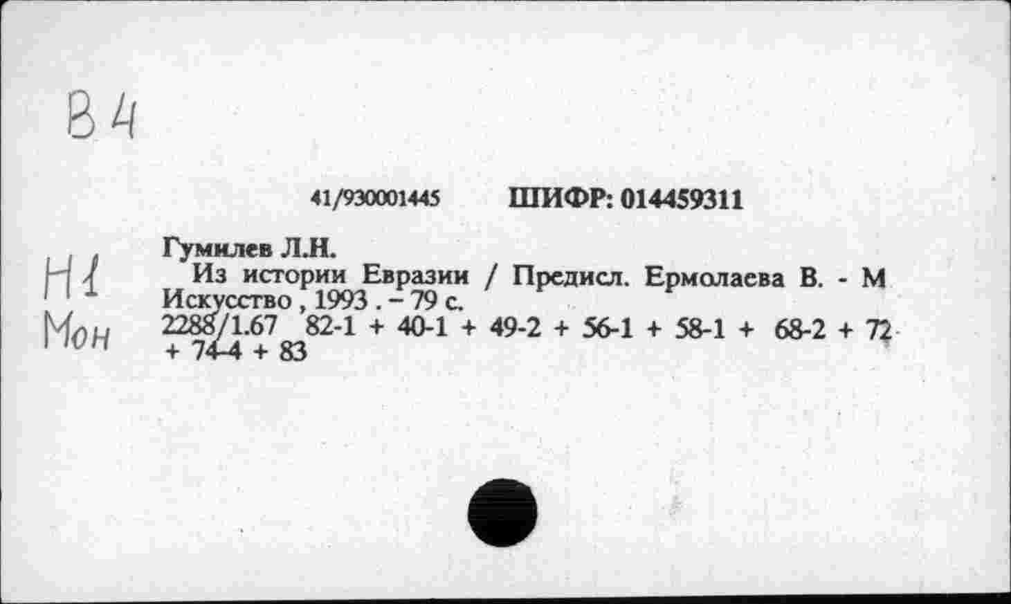 ﻿41/930001445 ШИФР; 014459311
Hï
Мон
Гумилев Л.Н.
Из истории Евразии / Предисл. Ермолаева В. - М Искусство , 1993 . - 79 с.
2288/1.67 82-1 + 40-1 + 49-2 + 56-1 + 58-1 + 68-2 + 72 + 74-4 + 83	*